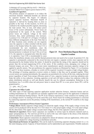 Electrical Engineering 2019-2020/ Ravi Kumar Soni
68
Electrical Energy Conversion & Auditing
3) Multiply 627 (average kW) by 0.635 = 398 kVAr.
4) Install 400 kVAr to improve power factor to 95%.
Location of Capacitors
The primary purpose of capacitors is to reduce the
maximum demand. Additional benefits are derived
by capacitor location. The Figure 1.9 indicates
typical capacitor locations. Maximum benefit of
capacitors is derived by locating them as close as
possible to the load. At this location, its kVAr are
confined to the smallest possible segment, decreasing
the load current. This, in turn, will reduce power
losses of the system substantially. Power losses are
proportional to the square of the current. When
power losses are reduced, voltage at the motor
increases; thus, motor performance also increases.
Locations C1A, C1B and C1C of Figure 1.9 indicate
three different arrangements at the load. Note that in
all three locations extra switches are not required,
since the capacitor is either switched with the motor
starter or the breaker before the starter. Case C1A is
recommended for new installation, since the
maximum benefit is derived and the size of the motor
thermal protector is reduced. In Case C1B, as in Case
C1A, the capacitor is energized only when the motor
is in operation. Case C1B is recommended in cases
where the installation already exists and the thermal protector does not need to be re-sized. In position C1C, the
capacitor is permanently connected to the circuit but does not require a separate switch, since capacitor can be
disconnected by the breaker before the starter. It should be noted that the rating of the capacitor should not be
greater than the no-load magnetizing kVAr of the motor. If this condition exists, damaging over voltage or
transient torques can occur. This is why most motor manufacturers specify maximum capacitor ratings to be
applied to specific motors. The next preference for capacitor locations as illustrated by Figure 1.9 is at locations
C2 and C3. In these locations, a breaker or switch will be required. Location C4 requires a high voltage breaker.
The advantage of locating capacitors at power centres or feeders is that they can be grouped together. When
several motors are running intermittently, the capacitors are permitted to be on line all the time, reducing the total
power regardless of load. From energy efficiency point of view, capacitor location at receiving substation only
helps the utility in loss reduction. Locating capacitors at tail end will help to reduce loss reduction within the
plants distribution network as well and directly benefit the user by reduced consumption. Reduction in the
distribution loss % in kWh when tail end power factor is raised from PF1 to a new power factor PF2, will be
proportional to
Capacitors for Other Loads
The other types of load requiring capacitor application include induction furnaces, induction heaters and arc
welding transformers etc. The capacitors are normally supplied with control gear for the application of induction
furnaces and induction heating furnaces. The PF of arc furnaces experiences a wide variation over melting cycle
as it changes from 0.7 at starting to 0.9 at the end of the cycle. Power factor for welding transformers is corrected
by connecting capacitors across the primary winding of the transformers, as the normal PF would be in the range
of 0.35.
Performance Assessment of Power Factor Capacitors
Voltage effects: Ideally capacitor voltage rating is to match the supply voltage. If the supply voltage is lower, the
reactive kVAr produced will be the ratio V12 /V22 where V1 is the actual supply voltage, V2 is the rated voltage.
On the other hand, if the supply voltage exceeds rated voltage, the life of the capacitor is adversely affected.
Material of capacitors: Power factor capacitors are available in various types by dielectric material used as;
paper/ polypropylene etc. The watt loss per kVAr as well as life vary with respect to the choice of the dielectric
material and hence is a factor to be considered while selection.
Connections: Shunt capacitor connections are adopted for almost all industry/ end user applications, while series
capacitors are adopted for voltage boosting in distribution networks.
Operational performance of capacitors: This can be made by monitoring capacitor charging current vis- a- vis
the rated charging current. Capacity of fused elements can be replenished as per requirements. Portable analyzers
 