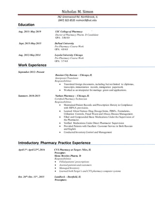 Nicholas M. Simon
782 Greenwood Rd. Northbrook, IL
(847) 922-8535 nsimon9@uic.edu
Education
Aug. 2015-May 2019 UIC College of Pharmacy `
Doctor of Pharmacy Pharm. D Candidate
GPA: 3.86/4.0
Sept. 2015-May 2015 DePaul University
Pre-Pharmacy Course Work
GPA: 4.0/4.0
Aug. 2012-May 2014 Loyola University Chicago
Pre-Pharmacy Course Work
GPA: 3.7/4.0
Work Experience
September 2012- Present
Russian City Bureau – Chicago,IL
Interpreter/Translator
Responsibilities
 Translated foreign documents, including but not limited to: diplomas,
transcripts,immunization records, immigration paperwork.
 Worked as an interpreter for marriage green card applications.
Summers 2010-2015 Nathan Pharmacy – Chicago,IL
Certified Pharmacy Technician
Responsibilities
 Maintained Patient Records and Prescription History in Compliance
with HIPAA provisions.
 Learned About Various Drug Dosage forms, PBM's, Formularies,
Utilization Controls, Fraud Waste and Abuse,Disease Management.
 Filled and Compounded Basic Medications Under the Supervision of
the Pharmacist.
 Verified Medications Under Direct Pharmacist Supervision
 Provided Patients with Excellent Customer Service in Both Russian
and English
 Conducted Inventory Control and Management
Introductory Pharmacy Practice Experience
April 1st-April 22nd,2016 CVS Pharmacy at Target- Niles, IL
Preceptor:
Elena Bresler,Pharm. D
Responsibilities
 Filled patients’prescriptions
 Assisted patients and customers
 Managed Inventory
 Learned both Target’s and CVS pharmacy computer systems
Oct. 26th-Oct. 31st , 2015 Lundbeck – Deerfield, IL
Preceptors:
 