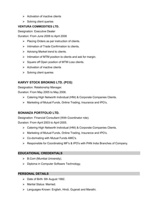  Activation of inactive clients
 Solving client queries
VENTURA COMMODITIES LTD.
Designation: Executive Dealer
Duration: From June 2006 to April 2008
 Placing Orders as per instruction of clients.
 Intimation of Trade Confirmation to clients.
 Advising Market trend to clients.
 Intimation of MTM position to clients and ask for margin.
 Square off Open position of MTM Loss clients.
 Activation of inactive clients
 Solving client queries
KARVY STOCK BROKING LTD. (PCG)
Designation: Relationship Manager.
Duration: From May 2005 to May 2006.
 Catering High Networth Individual (HNI) & Corporate Companies Clients.
 Marketing of Mutual Funds, Online Trading, Insurance and IPO’s.
BONANZA PORTFOLIO LTD.
Designation: Financial Consultant (With Coordinator role).
Duration: From April 2003 to April 2005.
 Catering High Networth Individual (HNI) & Corporate Companies Clients.
 Marketing of Mutual Funds, Online Trading, Insurance and IPO’s.
 Co-dorinating with Mutual Funds AMC's.
 Responsible for Coordinating MF's & IPO's with PAN India Branches of Company.
EDUCATIONAL CREDENTIALS
 B.Com (Mumbai University).
 Diploma in Computer Software Technology.
PERSONAL DETAILS
 Date of Birth: 6th August 1982.
 Marital Status: Married.
 Languages Known: English, Hindi, Gujarati and Marathi.
 
