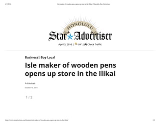 4/3/2016 Isle maker of wooden pens opens up store in the Ilikai | Honolulu Star-Advertiser
https://www.staradvertiser.com/business/isle-maker-of-wooden-pens-opens-up-store-in-the-ilikai/ 1/6
April 3, 2016 | 84° | Check Tra c
Business| Buy Local
Isle maker of wooden pens
opens up store in the Ilikai
By Erika Engle
October 16, 2015
1 / 2
 