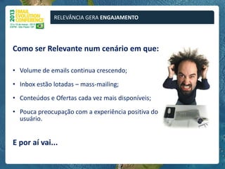 RELEVÂNCIA GERA ENGAJAMENTO




Como ser Relevante num cenário em que:

• Volume de emails continua crescendo;

• Inbox estão lotadas – mass-mailing;

• Conteúdos e Ofertas cada vez mais disponíveis;

• Pouca preocupação com a experiência positiva do
  usuário.


E por aí vai...
 