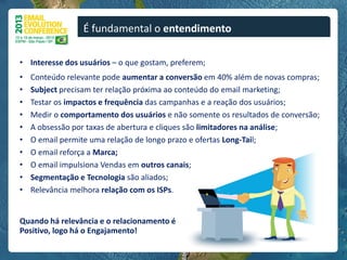 É fundamental o entendimento

• Interesse dos usuários – o que gostam, preferem;
•   Conteúdo relevante pode aumentar a conversão em 40% além de novas compras;
•   Subject precisam ter relação próxima ao conteúdo do email marketing;
•   Testar os impactos e frequência das campanhas e a reação dos usuários;
•   Medir o comportamento dos usuários e não somente os resultados de conversão;
•   A obsessão por taxas de abertura e cliques são limitadores na análise;
•   O email permite uma relação de longo prazo e ofertas Long-Tail;
•   O email reforça a Marca;
•   O email impulsiona Vendas em outros canais;
•   Segmentação e Tecnologia são aliados;
•   Relevância melhora relação com os ISPs.


Quando há relevância e o relacionamento é
Positivo, logo há o Engajamento!
 
