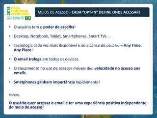 MEIOS DE ACESSO - CADA “OPT-IN” DEFINE ONDE ACESSAR!


• O usuário tem o poder de escolha!

• Desktop, Notebook, Tablet, Smartphones, Smart TVs ...

• Tecnologia cada vez mais disponível e ao alcance do usuário – Any Time,
  Any Place!

• O email trafega em todos os devices.

• O crescimento no uso de acessos móveis deu velocidade no acesso aos
  emails.

• Smatphones ganham importância rapidamente!

Porém,

O usuário quer acessar o email e ter uma experiência positiva independente
do meio de acesso!
 