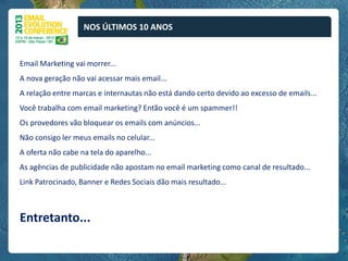 NOS ÚLTIMOS 10 ANOS


Email Marketing vai morrer...
A nova geração não vai acessar mais email...
A relação entre marcas e internautas não está dando certo devido ao excesso de emails...
Você trabalha com email marketing? Então você é um spammer!!
Os provedores vão bloquear os emails com anúncios...
Não consigo ler meus emails no celular...
A oferta não cabe na tela do aparelho...
As agências de publicidade não apostam no email marketing como canal de resultado...
Link Patrocinado, Banner e Redes Sociais dão mais resultado...



Entretanto...
 