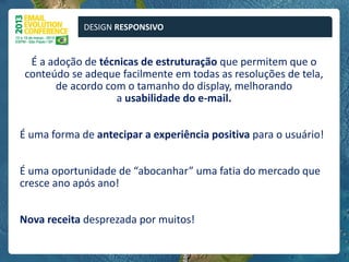 DESIGN RESPONSIVO


  É a adoção de técnicas de estruturação que permitem que o
 conteúdo se adeque facilmente em todas as resoluções de tela,
       de acordo com o tamanho do display, melhorando
                   a usabilidade do e-mail.


É uma forma de antecipar a experiência positiva para o usuário!


É uma oportunidade de “abocanhar” uma fatia do mercado que
cresce ano após ano!


Nova receita desprezada por muitos!
 