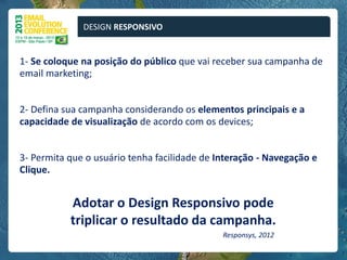 DESIGN RESPONSIVO


1- Se coloque na posição do público que vai receber sua campanha de
email marketing;


2- Defina sua campanha considerando os elementos principais e a
capacidade de visualização de acordo com os devices;


3- Permita que o usuário tenha facilidade de Interação - Navegação e
Clique.


           Adotar o Design Responsivo pode
           triplicar o resultado da campanha.
                                              Responsys, 2012
 
