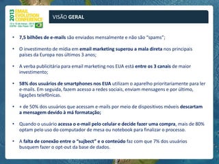 VISÃO GERAL


• 7,5 bilhões de e-mails são enviados mensalmente e não são “spams”;

• O investimento de mídia em email marketing superou a mala direta nos principais
  países da Europa nos últimos 3 anos;

• A verba publicitária para email marketing nos EUA está entre os 3 canais de maior
  investimento;

• 58% dos usuários de smartphones nos EUA utilizam o aparelho prioritariamente para ler
  e-mails. Em seguida, fazem acesso a redes sociais, enviam mensagens e por último,
  ligações telefônicas.

• + de 50% dos usuários que acessam e-mails por meio de dispositivos móveis descartam
  a mensagem devido à má formatação;

• Quando o usuário acessa o e-mail pelo celular e decide fazer uma compra, mais de 80%
  optam pelo uso do computador de mesa ou notebook para finalizar o processo.

• A falta de conexão entre o “sujbect” e o conteúdo faz com que 7% dos usuários
  busquem fazer o opt-out da base de dados.
 