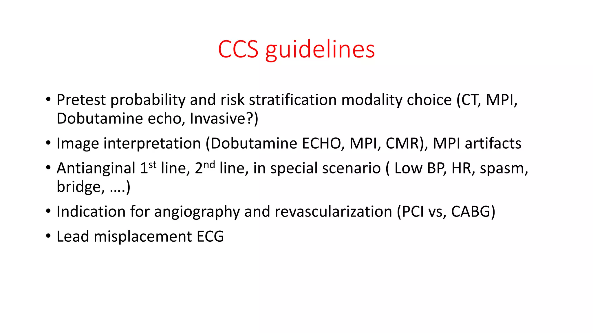 CCS guidelines
• Pretest probability and risk stratification modality choice (CT, MPI,
Dobutamine echo, Invasive?)
• Image interpretation (Dobutamine ECHO, MPI, CMR), MPI artifacts
• Antianginal 1st line, 2nd line, in special scenario ( Low BP, HR, spasm,
bridge, ….)
• Indication for angiography and revascularization (PCI vs, CABG)
• Lead misplacement ECG
 