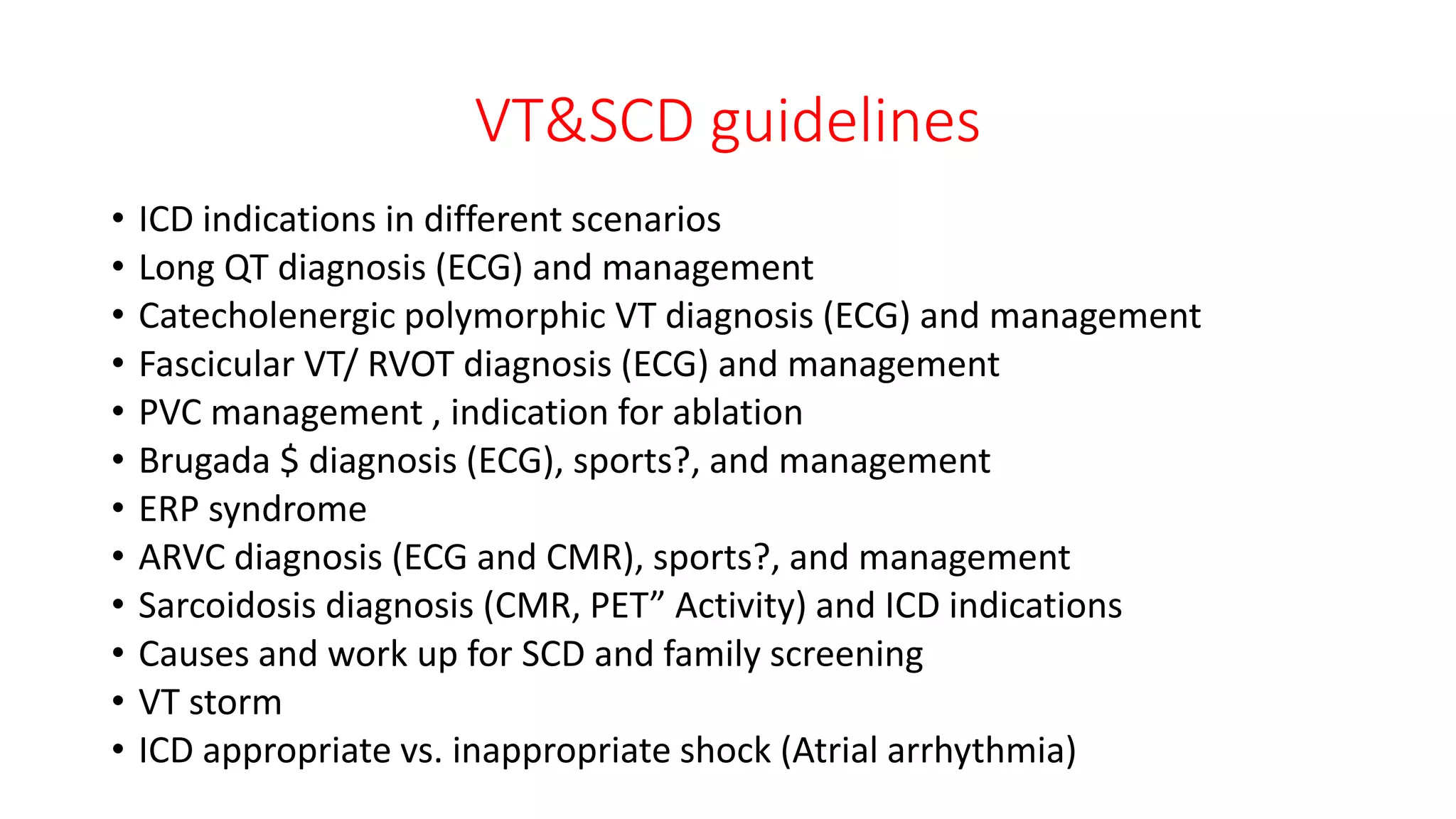VT&SCD guidelines
• ICD indications in different scenarios
• Long QT diagnosis (ECG) and management
• Catecholenergic polymorphic VT diagnosis (ECG) and management
• Fascicular VT/ RVOT diagnosis (ECG) and management
• PVC management , indication for ablation
• Brugada $ diagnosis (ECG), sports?, and management
• ERP syndrome
• ARVC diagnosis (ECG and CMR), sports?, and management
• Sarcoidosis diagnosis (CMR, PET” Activity) and ICD indications
• Causes and work up for SCD and family screening
• VT storm
• ICD appropriate vs. inappropriate shock (Atrial arrhythmia)
 