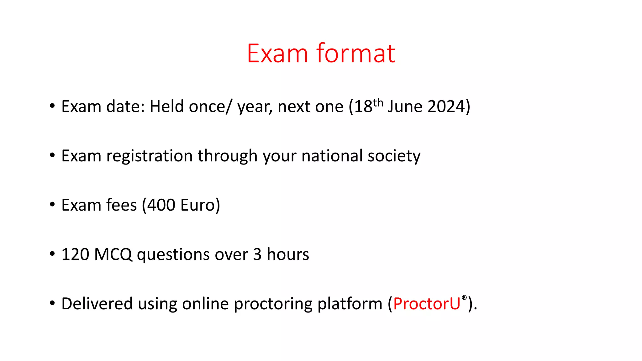 Exam format
• Exam date: Held once/ year, next one (18th June 2024)
• Exam registration through your national society
• Exam fees (400 Euro)
• 120 MCQ questions over 3 hours
• Delivered using online proctoring platform (ProctorU®).
 