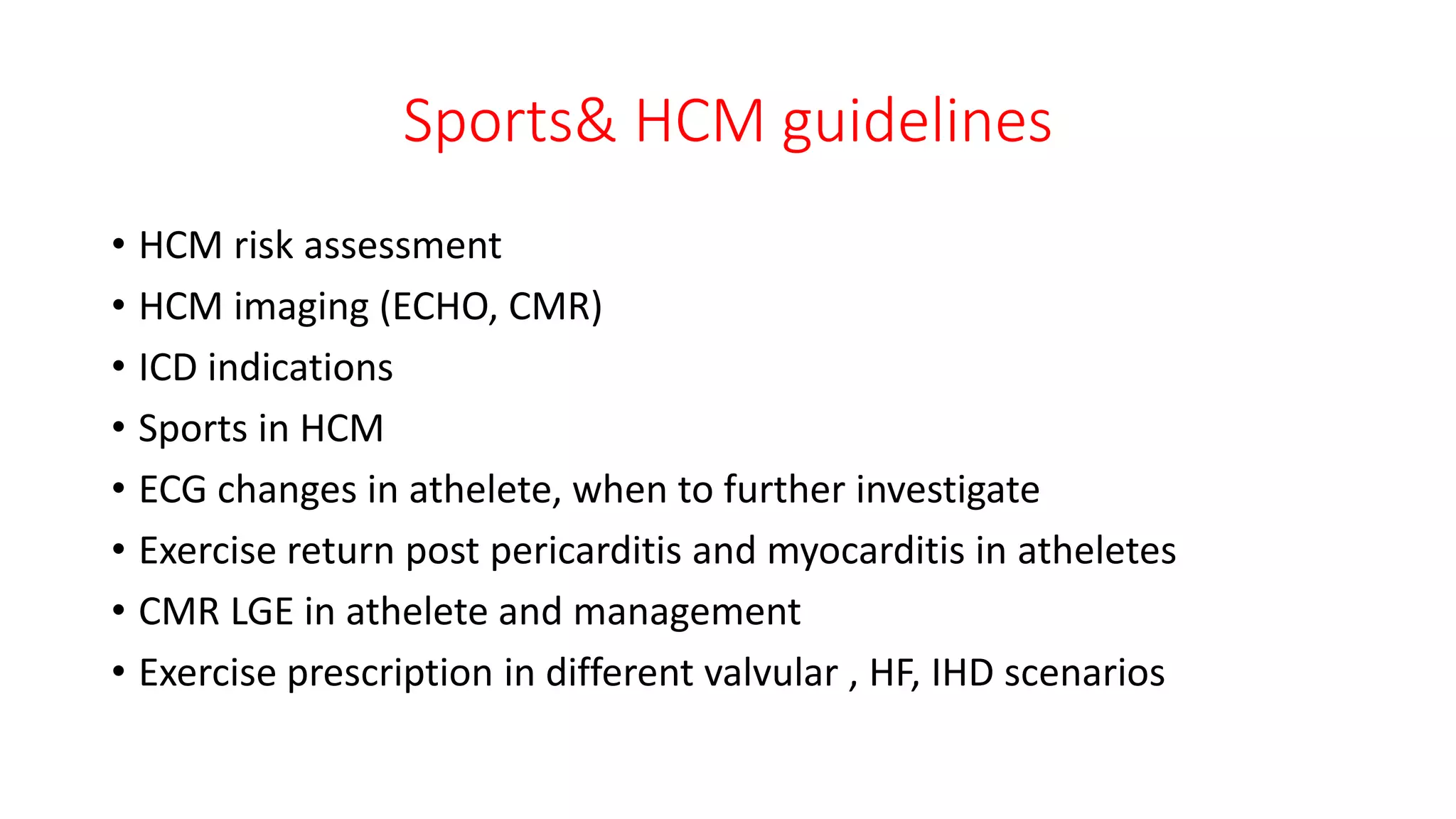 Sports& HCM guidelines
• HCM risk assessment
• HCM imaging (ECHO, CMR)
• ICD indications
• Sports in HCM
• ECG changes in athelete, when to further investigate
• Exercise return post pericarditis and myocarditis in atheletes
• CMR LGE in athelete and management
• Exercise prescription in different valvular , HF, IHD scenarios
 