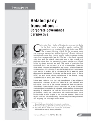 439International Taxation Vol. 12 May 2015 83
G
iven the heavy influx of foreign investments into India
in the last couple of decades, transfer pricing (TP)
regulations were introduced in India in the year 2002.
The primary objective behind this far impacting move
was to ensure transparency and facilitate arm’s length pricing of
international transactions entered into by Indian corporate entities
with their overseas related parties. The law evolved and matured
with time, and the natural progression was to then extend it to
domestic transactions (i.e. transactions entered into between related
Indian corporate entities) as well. The pulse of evolution has
continued since, and recently, in a bid to strengthen corporate
governance, enhance self-regulation and protect investor interests,
the Companies Act, 2013 (2013 Act) introduced certain compliances
with respect to related party transactions (RPT). Keeping these
objectives in perspective, Securities and Exchange Board of India
(SEBI) has also made certain amendments to the Equity Listing
Agreement (SEBI ELA) with respect to RPT.
It has been almost a year since the introduction of the aforesaid
regulations. However, as of date, there is lack of adequate and
conclusive clarity on a few critical aspects of these regulations.
Accordingly, left with little choice, corporates are trying to comply
with these provisions based on a general understanding so developed
(keeping in perspective the objective of the introduction of such
provisions). Though the Government and SEBI have issued a few
clarifications on this subject in the last few months, these were
largely directed towards relaxing certain compliance requirements
and aligning the two regulations better.
Related party
transactions –
Corporate governance
perspective
Shuchi Ray*
Nimisha Parikh**
Vijay S. Shah***
* Shuchi Ray, Director, Deloitte Touche Tohmatsu India Private Limited.
** Nimisha Parikh, Manager, Deloitte Touche Tohmatsu India Private Limited.
*** Vijay S Shah, Manager, Deloitte Touche Tohmatsu India Private Limited.
- Information for the editor for reference purposes only
TRANSFER PRICING
 