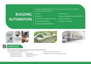 BUILDING
AUTOMATION
Automation (IBMS) Solutions like Fire Alarm, Access control, CCTV surveillance,
HVAC and Lighting Control for:
n Hotels n Data Centres
n Hospitals n High-end Residential Apartments & Villas
n Commercial Complexes & I.T. Parks n Industrial Buildings
n Institutional Buildings n Infrastructure Projects
n Shopping Malls & Multiplexes
With Strength of 50 highly qualified technocrats we offer services for:
§Engineering, Execution & Commissioning of:
- Fire Detection & Fire Alarm
- Access Control & Biometric
- Cooling Control & Ventilation - Fire Suppression
- Security & CCTV
- Lighting & Dimming Control
§
§
Energy audit and management services
Breakdown services and annual maintenance contract
SERVICES
 