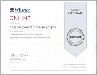 EDUCA
T
ION FOR EVE
R
YONE
CO
U
R
S
E
C E R T I F
I
C
A
TE
COURSE
CERTIFICATE
AUGUST 18, 2015
nessem yousef nessem gerges
Introduction to Financial Accounting
a 4 week online non-credit course authorized by University of Pennsylvania and offered
through Coursera
has successfully completed
Professor Brian J. Bushee
Gilbert and Shelley Harrison Professor
Wharton School
University of Pennsylvania
Verify at coursera.org/verify/ADQ48HSHFK
Coursera has confirmed the identity of this individual and
their participation in the course.
THIS NEITHER AFFIRMS THAT THE STUDENT WAS ENROLLED AT THE UNIVERSITY OF PENNSYLVANIA NOR CONFERS UNIVERSITY OF PENNSYLVANIA CREDIT OR DEGREE
 