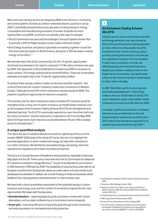 9 Carbon connections: quantifying mobile’s role in tackling climate change
Findings RecommendationsContext
More and more industry sectors are integrating M2M smart services in monitoring
and control systems. As many as a trillion networked devices could be in use by
202010
, potentially revolutionising many key areas including transport, energy
consumption and manufacturing processes. A number of significant smart
opportunities using M2M connections are already under way, for example:
• The EU Commission has launched the Intelligent Transport Systems Action Plan
to promote a shift of freight transport to less carbon-intensive modes11
• Xcel Energy, Accenture, and product specialists are working together to build the
first smart grid city solution in North America, aiming for a 10% decrease in overall
energy consumption.12
We estimate that in the 25 EU countries (EU-25), the 13 specific opportunities
shortlisted and assessed in this report could avoid 113 Mt carbon emissions per year
by 2020. This represents 2.4% of predicted EU emissions by 2020 in a business as
usual scenario. The energy saved would be worth €43 billion. These are conservative
estimates and relate only to the 13 specific opportunities studied.
To achieve these savings, a billion mobile connections would be required – this
is around five times the number of existing mobile voice connections in Western
Europe,13
although almost 87% of the connections required would be M2M. This
presents a significant opportunity for telecoms companies.
The business case for other industries to invest in wireless ICT solutions would be
strengthened by a rising cost of carbon emissions, as market-based measures such
as the European Union Emissions Trading Scheme (EU-ETS) are strengthened and
extended (see box). The EU-ETS is eventually expected to cover more than half of all
EU carbon emissions14
and the traded price is expected to rise from the May 2009
level of €16 per tonne. Even that price would add between 5% and 16% to today’s
prices of oil-based fuels.15
A unique quantified analysis
This report focuses on wireless telecommunications, tightening the focus of the
broader SMART 2020 study of the whole ICT sector. Our aim is to highlight the
potential applications in which mobile technology can help other industries to
cut carbon emissions. We identify the associated energy cost savings, technical
requirements, regulatory and market incentives and barriers.
The focus is on Europe because of Vodafone’s strong presence, especially in Germany,
Italy, Spain and the UK. There is also a clear drive from the EU Commission for advanced
ICT solutions to transform energy efficiency 17
as part of its objective to cut emissions
to 20% below the 1990 level by 2020. The availability of robust and accurate data for all
European countries from Eurostat also allows accurate carbon and cost models to be
developed and validated. In addition, we include findings on India and Australia, where
Vodafone has a strong presence and where there is a clear business case.
We have built a robust quantitative assessment of the potential savings in carbon
emissions and energy costs, and the number of connections required for the main
opportunities. We began with five key areas:
• Dematerialisation – replacing physical goods, processes or travel with ‘virtual’
alternatives, such as video-conferencing or e-commerce (online shopping)
• Smart grid – improving efficiency of electricity grids through active monitoring
and reducing reliance on centralised electricity production
11	EU Parliament, Intelligent Transport Systems and Services report,
2008
12	Accenture, EALA Strategy Connect, 2008
13	Based on a total of 214 million voice cellular connections in
Western Europe in 2009. IDC, Forecast: Mobile Services, Western
Europe, 2003–2012
14	Janaki Ramakrishnan, International Environmental Science Centre
15	WEF, Supply Chain Decarbonisation, 2009
16	Financial Times, Domination of Carbon Trading, 2008
17	EU communiqué, mobilising information and communication
technologies to facilitate the transition to an energy efficient,
low carbon economy, COM(2009) 111 final (12/03/2009)
EU Emissions Trading Scheme
(EU-ETS)
Industry sectors such as chemicals production
and energy generation are now covered by
the EU-ETS and the scheme is being extended
to many others, including aviation by 2012.
Companies in the scheme must buy carbon
permits covering their emissions and this will
be a significant change to the cost-valuation
models many companies currently use,
affecting buying and investment decisions.
Applying an emission trading scheme to the
freight sector, for example, may significantly
influence the choice of transport modes based
on their carbon intensity.
In 2007, $64 billion worth of carbon permits
were traded worldwide with 1.6 Gt of CO2e
traded to the tune of €28 billion in the EU-ETS
alone. Overall the carbon commodities market
is forecast to be worth up to $3 trillion by 2020.
Currently, a significant proportion of emission
allowances are provided free but this will
progressively be replaced by auctioning from
2013, with all free allowances expected to be
replaced by auctioned permits by 2020.16
		 Appendices
 