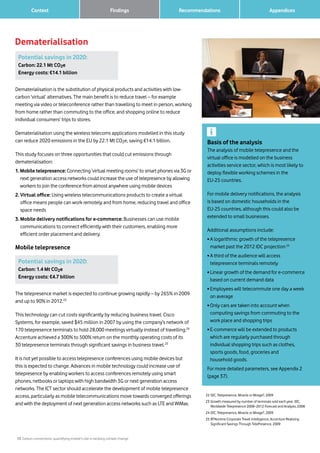 13 Carbon connections: quantifying mobile’s role in tackling climate change
Context Recommendations 		 Appendices
Dematerialisation
Findings
22	IDC, Telepresence, Miracle or Mirage?, 2009
23	Growth measured by number of terminals sold each year. IDC,
Worldwide Telepresence 2008–2012 Forecast and Analysis, 2008
24	IDC, Telepresence, Miracle or Mirage?, 2009
25	BTNonline Corporate Travel Intelligence, Accenture Realizing
Significant Savings Through TelePresence, 2009
Basis of the analysis
The analysis of mobile telepresence and the
virtual office is modelled on the business
activities service sector, which is most likely to
deploy flexible working schemes in the
EU-25 countries.
For mobile delivery notifications, the analysis
is based on domestic households in the
EU-25 countries, although this could also be
extended to small businesses.
Additional assumptions include:
• A logarithmic growth of the telepresence
market past the 2012 IDC projection22
• A third of the audience will access
telepresence terminals remotely
• Linear growth of the demand for e-commerce
based on current demand data
• Employees will telecommute one day a week
on average
• Only cars are taken into account when
computing savings from commuting to the
work place and shopping trips
• E-commerce will be extended to products
which are regularly purchased through
individual shopping trips such as clothes,
sports goods, food, groceries and
household goods.
For more detailed parameters, see Appendix 2
(page 37).
Potential savings in 2020:
Carbon: 22.1 Mt CO2e
Energy costs: €14.1 billion
Potential savings in 2020:
Carbon: 1.4 Mt CO2e
Energy costs: €4.7 billion
Dematerialisation is the substitution of physical products and activities with low-
carbon ‘virtual’ alternatives. The main benefit is to reduce travel – for example
meeting via video or teleconference rather than travelling to meet in person, working
from home rather than commuting to the office, and shopping online to reduce
individual consumers’ trips to stores.
Dematerialisation using the wireless telecoms applications modelled in this study
can reduce 2020 emissions in the EU by 22.1 Mt CO2e, saving €14.1 billion.
This study focuses on three opportunities that could cut emissions through
dematerialisation:
1. Mobile telepresence: Connecting ‘virtual meeting rooms’ to smart phones via 3G or
next generation access networks could increase the use of telepresence by allowing
workers to join the conference from almost anywhere using mobile devices
2. Virtual office: Using wireless telecommunications products to create a virtual
office means people can work remotely and from home, reducing travel and office
space needs
3. Mobile delivery notifications for e-commerce: Businesses can use mobile
communications to connect efficiently with their customers, enabling more
efficient order placement and delivery.
Mobile telepresence
The telepresence market is expected to continue growing rapidly – by 265% in 2009
and up to 90% in 2012.23
This technology can cut costs significantly by reducing business travel: Cisco
Systems, for example, saved $45 million in 2007 by using the company’s network of
170 telepresence terminals to hold 28,000 meetings virtually instead of travelling.24
Accenture achieved a 300% to 500% return on the monthly operating costs of its
30 telepresence terminals through significant savings in business travel.25
It is not yet possible to access telepresence conferences using mobile devices but
this is expected to change. Advances in mobile technology could increase use of
telepresence by enabling workers to access conferences remotely using smart
phones, netbooks or laptops with high bandwidth 3G or next generation access
networks. The ICT sector should accelerate the development of mobile telepresence
access, particularly as mobile telecommunications move towards converged offerings
and with the deployment of next generation access networks such as LTE and WiMax.
 