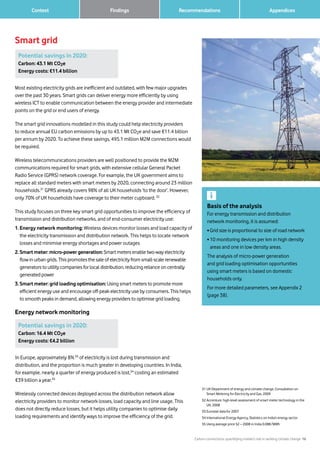 Carbon connections: quantifying mobile’s role in tackling climate change 16
		 AppendicesFindings Recommendations	 Context
Most existing electricity grids are inefficient and outdated, with few major upgrades
over the past 30 years. Smart grids can deliver energy more efficiently by using
wireless ICT to enable communication between the energy provider and intermediate
points on the grid or end users of energy.
The smart grid innovations modelled in this study could help electricity providers
to reduce annual EU carbon emissions by up to 43.1 Mt CO2e and save €11.4 billion
per annum by 2020. To achieve these savings, 495.1 million M2M connections would
be required.
Wireless telecommunications providers are well positioned to provide the M2M
communications required for smart grids, with extensive cellular General Packet
Radio Service (GPRS) network coverage. For example, the UK government aims to
replace all standard meters with smart meters by 2020, connecting around 23 million
households.31
GPRS already covers 98% of all UK households ‘to the door’. However,
only 70% of UK households have coverage to their meter cupboard. 32
This study focuses on three key smart grid opportunities to improve the efficiency of
transmission and distribution networks, and of end-consumer electricity use:
1. Energy network monitoring: Wireless devices monitor losses and load capacity of
the electricity transmission and distribution network. This helps to locate network
losses and minimise energy shortages and power outages
2. Smart meter: micro-power generation: Smart meters enable two-way electricity
flow in urban grids. This promotes the sale of electricity from small-scale renewable
generators to utility companies for local distribution, reducing reliance on centrally
generated power
3. Smart meter: grid loading optimisation: Using smart meters to promote more
efficient energy use and encourage off-peak electricity use by consumers. This helps
to smooth peaks in demand, allowing energy providers to optimise grid loading.
Energy network monitoring
Smart grid
31	UK Department of energy and climate change, Consultation on
Smart Metering for Electricity and Gas, 2009
32	Accenture, high-level assessment of smart meter technology in the
UK, 2008
33	Eurostat data for 2007
34	International Energy Agency, Statistics on India’s energy sector
35	Using average price S2 – 2008 in India 0.08€/MWh
Basis of the analysis
For energy transmission and distribution
network monitoring, it is assumed:
• Grid size is proportional to size of road network
• 10 monitoring devices per km in high density
areas and one in low density areas.
The analysis of micro-power generation
and grid loading optimisation opportunities
using smart meters is based on domestic
households only.
For more detailed parameters, see Appendix 2
(page 38).
Potential savings in 2020:
Carbon: 43.1 Mt CO2e
Energy costs: €11.4 billion
Potential savings in 2020:
Carbon: 16.4 Mt CO2e
Energy costs: €4.2 billion
In Europe, approximately 8%33
of electricity is lost during transmission and
distribution, and the proportion is much greater in developing countries. In India,
for example, nearly a quarter of energy produced is lost,34
costing an estimated
€39 billion a year.35
Wirelessly connected devices deployed across the distribution network allow
electricity providers to monitor network losses, load capacity and line usage. This
does not directly reduce losses, but it helps utility companies to optimise daily
loading requirements and identify ways to improve the efficiency of the grid.
 