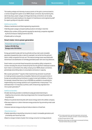 17 Carbon connections: quantifying mobile’s role in tackling climate change
Context Recommendations 		 AppendicesFindings
The loading voltage and intensity at various points on the grid is communicated to
a central management system via an M2M cellular connection. By monitoring this,
electricity drops, power outages and illegal electricity connections can be easily
identified and located, leading to the dispatch of maintenance and engineering staff
for repairs quickly and only when needed.
Additional benefits:
• Reduce maintenance and field engineering requirements
• Identify power outages and peak loading locations remotely in real time
• Reduce the number of CO2e permits required for electricity companies regulated
by the EU Emissions Trading Scheme (EU-ETS)
• Flexible add-on to the grid.
Smart meter: micro-power generation
36	This includes waste-heat or gas-fired cogeneration, wind and solar
power, geothermal, small hydro, and waste- or biomass-fuelled plants
37	www.ecocitoyens.ademe.fr, 2009
38	McKinsey, Using energy more efficiently: An interview with the Rocky
Mountain Institute’s Amory Lovins, 2008
Potential savings in 2020:
Carbon: 23.5 Mt CO2e
Energy costs: €6.4 billion
Energy generated locally, both by households and by small-scale renewable
generators (powered by solar or wind, for example), can be fed into the grid and
sold to utility companies for local use. This reduces energy losses associated with
transmission and distribution of centrally generated power sent over long distances.
Smart meters can promote these transactions by enabling utility companies to
monitor remotely the amount of electricity fed into the grid from individual locations.
Each meter is connected to the utility company via an M2M cellular connection,
periodically transmitting data on consumption and excess in capacity.
Micro-power generation36
requires initial investment by domestic households
to install generators powered by renewables. National and local governments in
Europe are providing strong incentives to support smart grid initiatives. In France,
for example, interest-free loans of up to €30,000 are available to households for
implementing micro-energy solutions such as geothermal or heat pumps.37
It is
estimated that in 12 industrial countries a sixth of electricity originates from
micro-power generation.38
Additional benefits:
• Enable electricity providers to distribute locally generated electricity to
neighbouring consumers, reducing energy losses from transporting power over
long distances
• Reduce household electricity bills with excess energy sold to the utilities company
• Decrease reliance on carbon-intensive energy production by promoting small-scale
renewables
• Improve national energy security and reduce reliance on fossil fuel.
Potential barriers:
• Capital expenditure required by consumers to invest in renewable generators and
uncertainty over future fuel costs
• Need to change mindset of public from energy consumer to energy producer.
 
