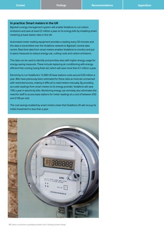 19 Carbon connections: quantifying mobile’s role in tackling climate change
Context Recommendations 		 AppendicesFindings
In practice: Smart meters in the UK
Bglobal’s energy management system will enable Vodafone to cut carbon
emissions and save at least £2 million a year on its energy bills by installing smart
metering at base station sites in the UK.
Automated meter reading equipment provides a reading every 30 minutes and
the data is transmitted over the Vodafone network to Bglobal’s central data
centre. Real-time data from smart meters enables Vodafone to monitor and put
in place measures to reduce energy use, cutting costs and carbon emissions.
This data can be used to identify and prioritise sites with higher energy usage for
energy-saving measures. These include replacing air conditioning with energy-
efficient free cooling (using fresh air), which will save more than £1 million a year.
Electricity to run Vodafone’s 12,000 UK base stations costs around £20 million a
year. Bills have previously been estimated for these sites as most are unmanned
with restricted access, making it difficult to read meters manually. By providing
accurate readings from smart meters to its energy provider, Vodafone will save
10% a year in electricity bills. Monitoring energy use remotely also eliminates the
need for staff to access base stations for meter readings at a cost of between £50
and £100 per visit.
The cost savings enabled by smart meters mean that Vodafone UK will recoup its
initial investment in less than a year.
 