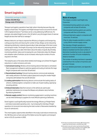 21 Carbon connections: quantifying mobile’s role in tackling climate change
Context Recommendations 		 AppendicesFindings
Smart logistics
43	This does not include personal transport. WEF and Accenture,
Supply Chain Decarbonization, using OECD data, 2009
44	Articulated trucks with loading capacity below 33 and above
3.5 tonnes are 57% empty on average in the UK. DEFRA, 2008
Guidelines to Defra’s GHG Conversion Factors, 2008
Basis of analysis
The analysis considers road freight only.
It assumes:
• Centralised tracking systems are used by
companies with at least 20 vehicles
• Decentralised tracking systems are used by
companies with five to 20 vehicles
• Onboard telematics apply to companies with
more than 10 vehicles
• Trips for daily resupply operations could be
cut by 35% for remote supply control.
The intensity of freight operations is
calculated in tonne.km (weight multiplied by
distance travelled) and the total number of
kilometres travelled by trucks is calculated in
vehicle.km (number of trucks multiplied by
distance travelled).
The number of vending machines in operation
is derived from the number of machines sold
per year in Europe.
For more detailed parameters, see Appendix 2
(page 37).
Potential savings in 2020:
Carbon: 35.2 Mt CO2e
Energy costs: €13.2 billion
Transport and logistics operations have high carbon intensity because they rely
largely on fossil fuels. The logistics and freight transport sector accounts for around
5.5% of global emissions,43
but these can be cut by addressing inefficiencies. For
example, articulated freight trucks in the UK (which carry the largest share of national
freight) are less than half full on average.44
Wireless telecoms can help to improve the efficiency of logistics and transport by
cutting journey times and reducing the number of trips. Delays can be reduced by
redesigning distribution networks dynamically to take advantage of the best routes
and transport modes. The length of journeys can be reduced by improving vehicle
loading and having up to date information about the status of goods. By remotely
monitoring vehicles’ status and increasing the use of telematics data, the lifespan
and utilisation rates of vehicles can be increased, reducing the number of trucks
required in the fleet.
The study focuses on five areas where wireless technology can achieve the biggest
reductions in carbon emissions and costs:
1. Centralised tracking: Wireless vehicle tracking devices feed data to centralised
fleet management software to optimise speeds and routing of vehicles (for large
freight companies with more than 20 vehicles)
2. Decentralised tracking: Onboard tracking devices communicate wirelessly
with nearby vehicles in the fleet to adjust speed and routing (for smaller freight
companies with between five and 20 vehicles)
3. Loading optimisation: Monitoring devices communicate the loading status of
vehicles, enabling logistics companies to make use of spare loading capacity by
rerouting vehicles
4. Onboard telematics: Data from sensors on the vehicle are used to plan
predictive maintenance to increase the lifespan and utilisation rate of vehicles
(by reducing downtime)
5. Remote supply control: Devices monitoring supply levels in vending machines
can be linked wirelessly to suppliers for more efficient planning of deliveries.
Smart logistics could significantly improve the energy efficiency of freight fleets
– and reduce associated operating costs – by increasing the intensity of freight
operations (in tonne.km) and reducing the total number of kilometres travelled by
trucks (in vehicle.km).
The smart logistics opportunities identified in this study could reduce emissions by
35.2 Mt CO2e and cut fuel costs by €13.2 billion across the logistics and transport
sector in EU-25 countries in 2020.
 