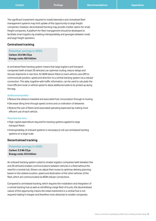 Carbon connections: quantifying mobile’s role in tackling climate change 22
		 AppendicesFindings Recommendations	 Context
The significant investment required to install telematics and centralised fleet
management systems may limit uptake of this opportunity to large freight
companies. However, decentralised tracking may provide a better option for small
freight companies. A platform for fleet management should be developed to
facilitate smart logistics by enabling interoperability and synergies between small
and large freight operators.
Centralised tracking
Potential savings in 2020:
Carbon: 23.4 Mt CO2e
Energy costs: €8.9 billion
Potential savings in 2020:
Carbon: 5.3 Mt CO2e
Energy costs: €2.0 billion
A centralised fleet tracking system means that large logistics and transport
companies (with at least 20 vehicles) can optimise routing, reduce delays and
reroute shipments in real time. An M2M device fitted on each vehicle uses GPS to
communicate position, speed and direction to a central tracking system via a cellular
connection. This data, together with traffic information, can be used to calculate the
most efficient route or vehicle speed to allow additional loads to be picked up along
the way.
Additional benefits:
• Reduce the distance travelled and associated fuel consumption through re-routing
• Decrease idling time through speed control and co-ordination of deliveries
• Reduce the size of fleets (and associated operating expenses) by making more
efficient use of each vehicle.
Potential barriers:
• High capital expenditure required for tracking systems applied to large
transport fleets
• Interoperability of onboard systems is necessary to roll out centralised tracking
systems on a large scale.
Decentralised tracking
An onboard tracking system suited to smaller logistics companies (with between five
and 20 vehicles) enables communications between vehicles in a fleet without the
need for a central hub. Drivers can adjust their routes to optimise delivery planning
based on the relative location, speed and destination of the other vehicles of the
fleet, which are communicated via M2M cellular connections.
Compared to centralised tracking, which requires the installation and integration of
a central tracking hub as well as retrofitting a large fleet of trucks, the decentralised
nature of this opportunity means the initial investment in a central hub is not
required making it cheaper and therefore more attractive to smaller companies.
 