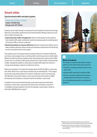 Carbon connections: quantifying mobile’s role in tackling climate change 26
Recommendations 		 AppendicesFindings	 Context
Smart cities
Synchronised traffic and alert system
Basis of analysis
The analysis of synchronised traffic and alert
systems covers urban areas only. It assumes:
• 10 traffic monitoring module units per km in
urban areas
• Average traffic speed will increase by 20%
• A linear correlation between the increase in
average speed and decrease in emissions.
For more detailed parameters, see Appendix 2
(page 37).
49 Ministry of Economy, Trade and Industry, Japan, International
Meeting on Mid-Long Term Strategy for Climate Change, June 2008
50 London School of Economics Enterprise LTD  The Information
Technology and Innovation Foundation, The UK’s Digital Road to
Recovery, 2009
Potential savings in 2020:
Carbon: 10.5 Mt CO2e
Energy costs: €3.7 billion
Creating ‘smart’ cities through monitoring and control systems that promote energy
efficiency could deliver significant environmental benefits. Wireless telecoms could
help to reduce emissions by:
• Improving urban traffic management: Urban monitoring and control systems
that network traffic lights, notification boards and auxiliary systems enable dynamic
rerouting of traffic to reduce congestion
• Monitoring utilities to improve efficiency: Remote monitoring of utilities such as
water improves planning, reduces losses and optimises maintenance (for electricity,
see the smart grid section of this report).
The study focuses on the opportunity for wireless telecoms to improve traffic flow
and reduce road congestion by connecting traffic monitoring sensors to traffic lights.
Wireless monitoring devices installed at key road intersections would connect traffic
sensors (such as cameras), traffic lights and electronic notice boards. Combined with
a traffic management platform, these devices enable traffic lights and notices to
change automatically in response to data from sensors.
Reducing congestion to increase the average speed of traffic by 20% in urban areas
from 40 to 48 km/hour could reduce emissions by an estimated 5%.49
The analysis
found that using wireless telecoms to reduce congestion could cut emissions by
10.5 Mt CO2e and save €3.7 billion in fuel costs across EU-25 countries in 2020.
Decreasing road congestion could also improve air quality in urban areas.
In addition to the environmental benefits, governments and local authorities
investing in smart cities could boost their economies. A £5 billion investment
in intelligent transport systems in the UK, for example, could create or retain an
estimated 188,500 jobs for a year.50
 