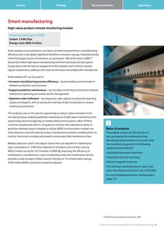 Carbon connections: quantifying mobile’s role in tackling climate change 28
Findings 		 AppendicesRecommendations	 Context
Smart manufacturing
High-value product remote monitoring module
Smart wireless communications can help to achieve improvements in manufacturing
efficiency that could deliver significant benefits in emissions savings. Industrial activity
is the third largest source of emissions, accounting for 18% of the total in 2005.52
Around 62 million high-value manufacturing machines are produced each year in
Europe alone (see the basis of analysis for further details), each of which requires
regular maintenance, adding to the costs and emissions associated with manufacture.
Smart wireless ICT can be used to:
• Increase manufacturing process efficiency – by automating communications
between production sub processes
• Support predictive maintenance – by remotely monitoring machinery to improve
maintenance planning and overall service management
• Optimise order fulfilment – by integrating order capture in production planning,
output and dispatch, and increasing the intensity of batch production to reduce
continuous production.
The study focuses on the specific opportunity to reduce carbon emissions from
manufacturing by enabling predictive maintenance of high-value machinery as this
opportunity would strongly rely on wireless telecommunications. Most of these
machines already have built-in computers to monitor their operational status. It
would be relatively easy to integrate a cellular M2M communication module into
these devices to transmit data securely to maintenance providers, enabling them to
monitor machinery remotely and prevent unnecessary field maintenance trips.
Wireless telecoms used in this way to reduce fuel use required for maintenance
trips could lead to a 1.9 Mt CO2e reduction in emissions and cut fuel costs by
€832.2 million across EU-25 countries in 2020. By improving the efficiency of
maintenance, manufacturers could cut operating costs and maintenance service
providers could manage a higher volume of products. To achieve these savings,
318.6 million M2M connections would be required.
52 OECD, Environmental Data Compendium, 2005
Potential savings in 2020:
Carbon: 1.9 Mt CO2e
Energy costs: €832.2 million
Basis of analysis
The analysis is based on the reduction in
fuel use required for maintenance trips,
decreasing related emissions and costs. Only
the manufacturing goods in the following
categories were selected:
• Industrial mechanical machinery
• Industrial electrical machinery
•Electro-magnetic machines.
The minimum threshold value to select high
value manufactured products is set at €50,000.
For more detailed parameters, see Appendix 2
(page 37).
 