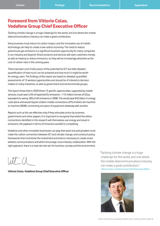 Carbon connections: quantifying mobile’s role in tackling climate change 2
Findings Recommendations	 Context 		 Appendices
Foreword from Vittorio Colao,
Vodafone Group Chief Executive Officer
Tackling climate change is a huge challenge for the world, and one where the mobile
telecommunications industry can make a great contribution.
Every business must reduce its carbon impact, and the innovative use of mobile
technology can help to create a low-carbon economy. The need to reduce
greenhouse gas emissions is a significant business opportunity for many companies
in our industry and beyond. Smart products and services will save customers money
as well as helping to reduce emissions, so they will be increasingly attractive as the
cost of carbon rises in the coming years.
There has been a lot of discussion of the potential for ICT, but little detailed
quantification of how much can be achieved and how much it might be worth
for energy users. The findings of this report are based on detailed, quantified
assessments of 13 wireless opportunities and should be of interest to decision
makers in many industries, as well as government and environmental groups.
This report shows that in 2020 these 13 specific opportunities, supported by mobile
services, could save 2.4% of expected EU emissions – 113 million tonnes of CO2e,
equivalent to saving 18% of UK emissions in 2008. This would save €43 billion in energy
costs alone and would require a billion mobile connections, 87% of which are machine-
to-machine (M2M), connecting one piece of equipment wirelessly with another.
Reports such as this are effective only if they stimulate action by business,
governments and other players. It is important to recognise that whilst the billion
connections identified in this research will themselves use energy and result in
emissions, the payback in terms of emissions avoided is compelling.
Vodafone and other innovative businesses can play their parts but policymakers must
make the carbon connection between ICT and climate change, and construct policy
frameworks that incentivise the investment and actions necessary to create smart
wireless communications and which encourage cross-industry collaboration. With the
right approach, there is a clear win-win-win for business, society and the environment.
Vittorio Colao, Vodafone Group Chief Executive Officer
“Tackling climate change is a huge
challenge for the world, and one where
the mobile telecommunications industry
can make a great contribution.”
Vittorio Colao, Vodafone Group Chief Executive Officer
 