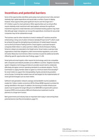 Carbon connections: quantifying mobile’s role in tackling climate change 30
Findings 		 AppendicesRecommendations	 Context
Incentives and potential barriers
Some of the opportunities identified, particularly smart grid and smart cities, demand
relatively high capital expenditure and would take a number of years to deploy.
However, these opportunities yield significant returns over the longer term −
€11.4 billion a year for smart grid alone. Other opportunities such as virtual office
require relatively small investment with rapid payback, whereas the significant
investment required to install telematics and centralised tracking systems may mean
that although larger companies can recoup this expenditure, incentives for very small
companies may not be substantial enough.
The business case for other industries to invest in wireless ICT solutions would be
enhanced by a rising cost of carbon emissions (already €16 per tonne53
), which could
be achieved through the strengthening and extension of market-based measures
such as the EU Emissions Trading Scheme. Smart logistics could save transport
companies €563 million in carbon permits in 2020, as the EU Emissions Trading
Scheme is likely to be extended to the freight sector. Smart meters could also help
organisations meet their obligations under environmental regulations, such as the
UK Carbon Reduction Commitment. Other incentives include the additional benefits
offered by specific opportunities (see Findings, pages 11–29).
Smart grids and smart logistics often require the technology used to be compatible
with companies and network providers across different countries. Targeted industries,
system integrators, technology and telecom providers would need to collaborate
effectively and agree common operating standards to accelerate adoption. The EU
Commission is urging member states to agree to a minimum level of functionality54
for smart meters to support the interoperability of grids and electricity providers
across Europe. Currently few markets have set hard targets for the implementation of
smart grid technologies such as smart meters.
Sufficient next generation network coverage and bandwidth must be available to
enable the 1 billion mobile connections (87% of these M2M) required to achieve the
savings identified in this report. In addition, the licensing of mobile infrastructure
assets must recognise the longer lifecycle of an M2M SIM (compared with a person-
to-person [P2P] communications SIM) and infrastructure investment must be
planned on a longer term horizon.
Both governments and industry have an important role to play in overcoming these
potential barriers (see Recommendations, page 31).
53 May 2009 figure
54 EU communiqué, COM (2009) 111 final (12/03/2009)
 