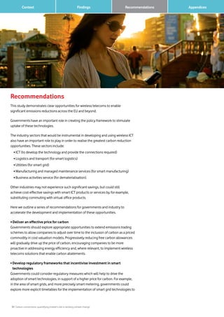 31 Carbon connections: quantifying mobile’s role in tackling climate change
Context Findings 		 AppendicesRecommendations
Recommendations
This study demonstrates clear opportunities for wireless telecoms to enable
significant emissions reductions across the EU and beyond.
Governments have an important role in creating the policy framework to stimulate
uptake of these technologies.
The industry sectors that would be instrumental in developing and using wireless ICT
also have an important role to play in order to realise the greatest carbon reduction
opportunities. These sectors include:
	 • ICT (to develop the technology and provide the connections required)
	 • Logistics and transport (for smart logistics)
	 • Utilities (for smart grid)
	 • Manufacturing and managed maintenance services (for smart manufacturing)
	 • Business activities service (for dematerialisation).
Other industries may not experience such significant savings, but could still
achieve cost-effective savings with smart ICT products or services by, for example,
substituting commuting with virtual office products.
Here we outline a series of recommendations for governments and industry to
accelerate the development and implementation of these opportunities.
• Deliver an effective price for carbon
Governments should explore appropriate opportunities to extend emissions trading
schemes to allow companies to adjust over time to the inclusion of carbon as a priced
commodity in cost valuation models. Progressively reducing free carbon allowances
will gradually drive up the price of carbon, encouraging companies to be more
proactive in addressing energy efficiency and, where relevant, to implement wireless
telecoms solutions that enable carbon abatements.
• Develop regulatory frameworks that incentivise investment in smart
technologies
Governments could consider regulatory measures which will help to drive the
adoption of smart technologies, in support of a higher price for carbon. For example,
in the area of smart grids, and more precisely smart metering, governments could
explore more explicit timetables for the implementation of smart grid technologies to
 