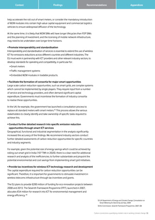 Carbon connections: quantifying mobile’s role in tackling climate change 32
Findings 		 AppendicesRecommendations	 Context
help accelerate the roll-out of smart meters, or consider the mandatory introduction
of M2M modules into certain high value capital equipment and commercial logistics
vehicles to ensure widespread diffusion of the technology.
At the same time, it is likely that M2M SIMs will have longer lifecycles than P2P SIMs
and the planning of investment, and the licensing of mobile network infrastructure,
may need to be undertaken over longer time horizons.
• Promote interoperability and standardisation
Interoperability and standardisation of services is essential to extend the use of wireless
ICT for emissions reductions across different countries and different industries. The
EU must work in partnership with ICT providers and other relevant industry sectors, to
develop standards for operating and compatibility, in particular for:
	 • Smart meters
	 • Traffic management systems
	 • Embedded M2M modules in tradable products.
• Facilitate the formation of consortia for major smart opportunities
Large scale carbon reduction opportunities, such as smart grids, are complex systems
which cannot be implemented by single players. They require input from a number
of service and technology providers, and often demand significant capital
expenditure. Governments must incentivise the formation of industry consortia
to realise these opportunities.
In the UK, for example, the government has launched a consultation process to
replace all standard meters with smart meters.55
This process allows the various
stakeholders to clearly identify and take ownership of specific tasks required to
achieve this.
• Conduct further detailed research into specific emission reduction
opportunities through smart ICT services
Geographical, functional and industrial segmentation in the analysis significantly
increased the accuracy of the findings. We recommend industry sectors conduct
further detailed assessments of carbon reduction opportunities for specific countries
and industry segments.
For example, given the potential size of energy savings which could be achieved by
rolling out smart grid in India (107 TWh in 2020), there is a clear need for additional
research and analysis of the inefficiencies, to further substantiate and pinpoint the
potential environmental and cost savings from implementing smart grid initiatives.
• Provide tax incentives for wireless ICT technology research and development
The capital expenditure required for carbon reduction opportunities can be
significant. Therefore, it is important for governments to stimulate investment in
wireless telecoms infrastructure through tax incentives and grants.
The EU plans to provide €200 million of funding for eco-innovation projects between
2008 and 2013. The Seventh Framework Programme (FP7), launched in 2007,
allocates €54 million for research into ICT for environmental management and
energy efficiency. 56
55UK Department of Energy and Climate Change, Consultation on
Smart Metering for Electricity and Gas, 2009
56 EU Commission, Seventh Framework Programme, 2007–08
 