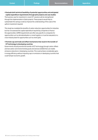 33 Carbon connections: quantifying mobile’s role in tackling climate change
Context Findings 		 AppendicesRecommendations
• Evaluate both technical feasibility of potential opportunities and anticipated
capital expenditure requirements through pilot projects and case studies
The business case for investment in smart ICT solutions will be strengthened
through the implementation of pilot projects. These projects would help to
substantiate the savings as well as improve the understanding of the scale of the
upfront investment required.
This study has modelled the benefits of carbon reduction opportunities for industries
but has not assessed the capital expenditure required by companies to finance
the opportunities. CAPEX requirements are often very specific to companies for
opportunities such as dematerialisation or smart logistics or must be evaluated on a
cross-industry basis for opportunities such as smart grids.
• Promote cap-and-trade and offset mechanisms that result in the transfer of
ICT technology to developing countries
Governments should promote the transfer of ICT technology through carbon offsets
and low-carbon and environmental goods and services (LCEGS) that can enable
emissions reductions in developing countries. This could achieve considerable gains
in energy efficiency without imposing caps on emissions in developing countries that
could hamper economic growth.
 