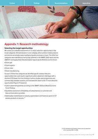 Carbon connections: quantifying mobile’s role in tackling climate change 34
Findings 		 AppendicesRecommendations	 Context
Appendix 1: Research methodology
Selecting the target opportunities
We carried out a detailed assessment of 13 carbon reduction opportunities in five
broad categories. Dematerialisation is one category, where wireless mobile products
and services are already replacing physical goods, processes or travel. The other four
categories were identified as having high potential in the SMART 2020 report and the
2009 ICT and Supply Chain Decarbonisation reports by the World Economic Forum:
• Smart grid
• Smart logistics
• Smart cities
• Smart manufacturing .
For each of these five categories we identified specific wireless telecoms
opportunities that could result in significant carbon abatement. We began with a
shortlist of 29 drawn from the findings of various studies, pilot programmes and
commercially available solutions, and narrowed this down to the 13 most attractive
opportunities (Figure 27) based on:
• Carbon abatement potential according to the SMART 2020 and World Economic
Forum findings
• Qualitative assessment of feasibility and attractiveness to customers and
telecommunications providers
• Addressable market based on industry segmentation and historical spend on ICT
wireless products or services. 57
57 IDC, Worldwide and US wireless infrastructure and application
service spending 2005–10, 2005
 