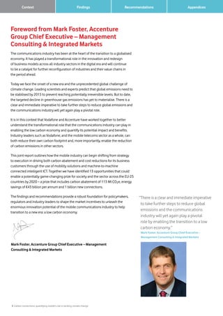 3 Carbon connections: quantifying mobile’s role in tackling climate change
Findings RecommendationsContext
Foreword from Mark Foster, Accenture
Group Chief Executive – Management
Consulting  Integrated Markets
The communications industry has been at the heart of the transition to a globalised
economy. It has played a transformational role in the innovation and redesign
of business models across all industry sectors in the digital era and will continue
to be a catalyst for further reconfiguration of industries and their value chains in
the period ahead.
Today we face the onset of a new era and the unprecedented global challenge of
climate change. Leading scientists and experts predict that global emissions need to
be stabilised by 2015 to prevent reaching potentially irreversible levels. But to date,
the targeted decline in greenhouse gas emissions has yet to materialise. There is a
clear and immediate imperative to take further steps to reduce global emissions and
the communications industry will yet again play a pivotal role.
It is in this context that Vodafone and Accenture have worked together to better
understand the transformational role that the communications industry can play in
enabling the low carbon economy and quantify its potential impact and benefits.
Industry leaders such as Vodafone, and the mobile telecoms sector as a whole, can
both reduce their own carbon footprint and, more importantly, enable the reduction
of carbon emissions in other sectors.
This joint report outlines how the mobile industry can begin shifting from strategy
to execution in driving both carbon abatement and cost reductions for its business
customers through the use of mobility solutions and machine-to-machine
connected intelligent ICT. Together we have identified 13 opportunities that could
enable a potentially game-changing prize for society and the sector across the EU-25
countries by 2020 – a prize that includes carbon abatement of 113 Mt CO2e, energy
savings of €43 billion per annum and 1 billion new connections.
The findings and recommendations provide a robust foundation for policymakers,
regulators and industry leaders to shape the market incentives to unleash the
enormous innovation potential of the mobile communications industry to help
transition to a new era: a low carbon economy.
Mark Foster, Accenture Group Chief Executive – Management
Consulting  Integrated Markets
“There is a clear and immediate imperative
to take further steps to reduce global
emissions and the communications
industry will yet again play a pivotal
role by enabling the transition to a low
carbon economy.”
	Mark Foster, Accenture Group Chief Executive –
Management Consulting  Integrated Markets
		 Appendices
 