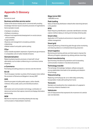 Carbon connections: quantifying mobile’s role in tackling climate change 40
Findings Recommendations 		 Appendices	 Context
Appendix 3: Glossary
BAU
Business as usual
Business activities service sector
Subset of the service industry sector concerned with providing
knowledge-intensive inputs to business processes of organisations.
Some examples include:
• Hardware consultancy
• Software consultancy
• Research and experimental development on social sciences
and humanities
• Legal activities
• Business and management consultancy activities
• Advertising
• Market research and public opinion polling
CO2e
Carbon dioxide equivalent: expression of greenhouse gas emissions
in comparative units of carbon dioxide emissions
Dematerialisation
Replacing physical goods, processes or travel with ‘virtual’
alternatives, such as video-conferencing or e-commerce (online
shopping)
e-Commerce
Purchasing and selling products or services over the internet
EU-25
The 25 European member countries of the European Union, before
the accession of Romania and Bulgaria in January 2007
GHG
Greenhouse gases including water vapour, carbon dioxide,
methane, nitrous oxide, ozone, and chlorofluorocarbons
ICT
Information and communication technology: combination of
devices and services that capture, transmit and display information
electronically
M2M
Machine-to-machine connectivity allowing the two-way
communication of data between machines
Mega-tonne (Mt)
1,000,000 tonnes
Peak loading
Status of electricity distribution network when electricity demand
is the greatest
RFID
Radio frequency identification: automatic identification and data
capture method, relying on storing and remotely retrieving data
Smart cities
Application of ICT products and services to improve traffic and
utilities management
Smart grid
Improving efficiency of electricity grids through active monitoring
and reducing reliance on centralised electricity production
Smart logistics
Monitoring and tracking vehicles and their loads to improve the
efficiency of logistics operations by utilising vehicles more fully
Smart manufacturing
Synchronising manufacturing operations and incorporating
communication modules in manufactured products
Technology transfer
The exchange of knowledge, hardware, software and goods
among stakeholders that leads to the spreading and adoption
of technology
Telecommuting
Replacing commuting by rail, car or other daily commuting
transportation modes with working from home
Tonne.km
Standard unit resulting from the multiplication of a payload in
tonnes by a distance travelled in km
Vehicle.km
Unit of measurement that represents the movement of a vehicle
over one kilometre
 