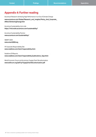 41 Carbon connections: quantifying mobile’s role in tackling climate change
Context Findings Recommendations 		 Appendices
Appendix 4: Further reading
Accenture Research: Achieving High Performance in an Era of Climate Change
www.accenture.com/Global/Research_and_Insights/Policy_And_Corporate_
Affairs/AchievingChange.htm
Accenture Sustainability micro site
https://microsite.accenture.com/sustainability/
Accenture Sustainability Practice
www.accenture.com/sustainability/
SMART 2020
www.smart2020.org
VF Corporate Responsibility Site
www.vodafone.com/start/responsibility.html
Vodafone CR Reports
www.vodafone.com/start/responsibility/publications_faqs.html
World Economic Forum and Accenture: Supply Chain Decarbonization
www.weforum.org/pdf/ip/SupplyChainDecarbonization.pdf
 