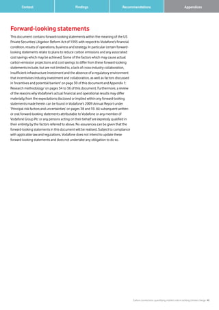 Carbon connections: quantifying mobile’s role in tackling climate change 42
Findings Recommendations 		 Appendices	 Context
Forward-looking statements
This document contains forward-looking statements within the meaning of the US
Private Securities Litigation Reform Act of 1995 with respect to Vodafone’s financial
condition, results of operations, business and strategy. In particular certain forward-
looking statements relate to plans to reduce carbon emissions and any associated
cost savings which may be achieved. Some of the factors which may cause actual
carbon-emission projections and cost savings to differ from these forward-looking
statements include, but are not limited to, a lack of cross-industry collaboration,
insufficient infrastructure investment and the absence of a regulatory environment
that incentivises industry investment and collaboration, as well as factors discussed
in ‘Incentives and potential barriers’ on page 30 of this document and Appendix 1:
Research methodology’ on pages 34 to 36 of this document. Furthermore, a review
of the reasons why Vodafone’s actual financial and operational results may differ
materially from the expectations disclosed or implied within any forward-looking
statements made herein can be found in Vodafone’s 2009 Annual Report under
‘Principal risk factors and uncertainties’ on pages 38 and 39. All subsequent written
or oral forward-looking statements attributable to Vodafone or any member of
Vodafone Group Plc or any persons acting on their behalf are expressly qualified in
their entirety by the factors referred to above. No assurances can be given that the
forward-looking statements in this document will be realised. Subject to compliance
with applicable law and regulations, Vodafone does not intend to update these
forward-looking statements and does not undertake any obligation to do so.
 
