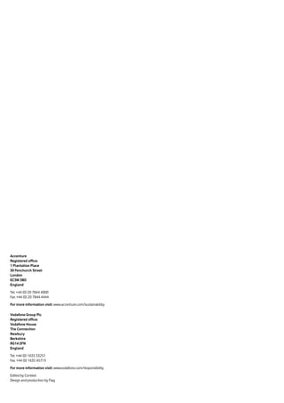 Accenture
Registered office:
1 Plantation Place
30 Fenchurch Street
London
EC3M 3BD
England
Tel: +44 (0) 20 7844 4000
Fax: +44 (0) 20 7844 4444
For more information visit: www.accenture.com/sustainability
Vodafone Group Plc
Registered office:
Vodafone House
The Connection
Newbury
Berkshire
RG14 2FN
England
Tel: +44 (0) 1635 33251
Fax: +44 (0) 1635 45713
For more information visit: www.vodafone.com/responsibility
Edited by Context
Design and production by Flag
 