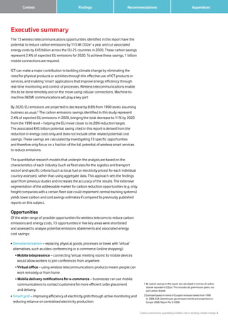 Carbon connections: quantifying mobile’s role in tackling climate change 4
Findings Recommendations	 Context 		 Appendices
Executive summary
The 13 wireless telecommunications opportunities identified in this report have the
potential to reduce carbon emissions by 113 Mt CO2e1
a year and cut associated
energy costs by €43 billion across the EU-25 countries in 2020. These carbon savings
represent 2.4% of expected EU emissions for 2020. To achieve these savings, 1 billion
mobile connections are required.
ICT can make a major contribution to tackling climate change by eliminating the
need for physical products or activities through the effective use of ICT products or
services, and enabling ‘smart’ applications that improve energy efficiency through
real-time monitoring and control of processes. Wireless telecommunications enable
this to be done remotely and on the move using cellular connections. Machine-to-
machine (M2M) communications will play a key part
By 2020, EU emissions are projected to decrease by 8.8% from 1990 levels assuming
business as usual.2
The carbon emissions savings identified in this study represent
2.4% of expected EU emissions in 2020, bringing the total decrease to 11% by 2020
from the 1990 level – helping the EU move closer to its 20% reduction target.
The associated €43 billion potential saving cited in this report is derived from the
reduction in energy costs only and does not include other related potential cost
savings. These savings are calculated by investigating 13 specific opportunities
and therefore only focus on a fraction of the full potential of wireless smart services
to reduce emissions.
The quantitative research models that underpin the analysis are based on the
characteristics of each industry (such as fleet sizes for the logistics and transport
sector) and specific criteria (such as local fuel or electricity prices) for each individual
country assessed, rather than using aggregate data. This approach sets the findings
apart from previous studies and increases the accuracy of the results. The extensive
segmentation of the addressable market for carbon reduction opportunities (e.g. only
freight companies with a certain fleet size could implement central tracking systems)
yields lower carbon and cost savings estimates if compared to previously published
reports on this subject.
Opportunities
Of the wider range of possible opportunities for wireless telecoms to reduce carbon
emissions and energy costs, 13 opportunities in five key areas were shortlisted
and assessed to analyse potential emissions abatements and associated energy
cost savings:
• Dematerialisation – replacing physical goods, processes or travel with ‘virtual’
alternatives, such as video-conferencing or e-commerce (online shopping):
	 • Mobile telepresence – connecting ‘virtual meeting rooms’ to mobile devices
would allow workers to join conferences from anywhere
	 • Virtual office – using wireless telecommunications products means people can
work remotely or from home
	 • Mobile delivery notifications for e-commerce – businesses can use mobile
communications to contact customers for more efficient order placement
and delivery.
• Smart grid – improving efficiency of electricity grids through active monitoring and
reducing reliance on centralised electricity production:
1 All carbon savings in this report are calculated in tonnes of carbon
dioxide equivalent (CO2e). This includes all greenhouse gases, not
just carbon dioxide
2 Estimate based on trend of Europe’s emission levels from 1990
to 2006. EEA, Greenhouse gas emission trends and projections in
Europe 2008, Report No 5/2008
 