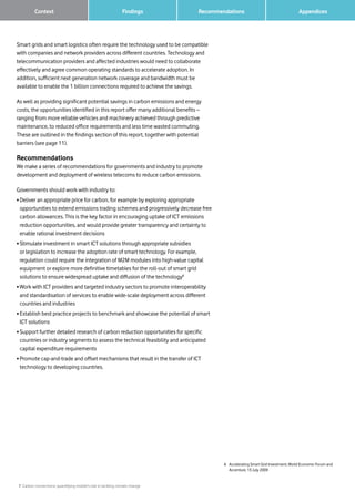 7 Carbon connections: quantifying mobile’s role in tackling climate change
Findings Recommendations
Smart grids and smart logistics often require the technology used to be compatible
with companies and network providers across different countries. Technology and
telecommunication providers and affected industries would need to collaborate
effectively and agree common operating standards to accelerate adoption. In
addition, sufficient next generation network coverage and bandwidth must be
available to enable the 1 billion connections required to achieve the savings.
As well as providing significant potential savings in carbon emissions and energy
costs, the opportunities identified in this report offer many additional benefits –
ranging from more reliable vehicles and machinery achieved through predictive
maintenance, to reduced office requirements and less time wasted commuting.
These are outlined in the findings section of this report, together with potential
barriers (see page 11).
Recommendations
We make a series of recommendations for governments and industry to promote
development and deployment of wireless telecoms to reduce carbon emissions.
Governments should work with industry to:
• Deliver an appropriate price for carbon, for example by exploring appropriate
opportunities to extend emissions trading schemes and progressively decrease free
carbon allowances. This is the key factor in encouraging uptake of ICT emissions
reduction opportunities, and would provide greater transparency and certainty to
enable rational investment decisions
• Stimulate investment in smart ICT solutions through appropriate subsidies
or legislation to increase the adoption rate of smart technology. For example,
regulation could require the integration of M2M modules into high-value capital
equipment or explore more definitive timetables for the roll-out of smart grid
solutions to ensure widespread uptake and diffusion of the technology6
• Work with ICT providers and targeted industry sectors to promote interoperability
and standardisation of services to enable wide-scale deployment across different
countries and industries
• Establish best practice projects to benchmark and showcase the potential of smart
ICT solutions
• Support further detailed research of carbon reduction opportunities for specific
countries or industry segments to assess the technical feasibility and anticipated
capital expenditure requirements
• Promote cap-and-trade and offset mechanisms that result in the transfer of ICT
technology to developing countries.
6	 Accelerating Smart Grid Investment, World Economic Forum and
Accenture, 15 July 2009
Context 		 Appendices
 