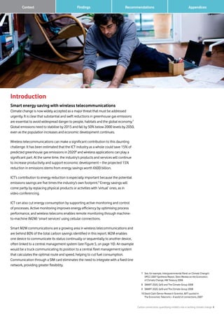 Carbon connections: quantifying mobile’s role in tackling climate change 8
Findings Recommendations	 Context 		 Appendices
Introduction
Smart energy saving with wireless telecommunications
Climate change is now widely accepted as a major threat that must be addressed
urgently. It is clear that substantial and swift reductions in greenhouse gas emissions
are essential to avoid widespread danger to people, habitats and the global economy.7
Global emissions need to stabilise by 2015 and fall by 50% below 2000 levels by 2050,
even as the population increases and economic development continues.
Wireless telecommunications can make a significant contribution to this daunting
challenge. It has been estimated that the ICT industry as a whole could save 15% of
predicted greenhouse gas emissions in 20208
and wireless applications can play a
significant part. At the same time, the industry’s products and services will continue
to increase productivity and support economic development – the projected 15%
reduction in emissions stems from energy savings worth €600 billion.
ICT’s contribution to energy reduction is especially important because the potential
emissions savings are five times the industry’s own footprint.9
Energy savings will
come partly by replacing physical products or activities with ‘virtual’ ones, as in
video-conferencing.
ICT can also cut energy consumption by supporting active monitoring and control
of processes. Active monitoring improves energy efficiency by optimising process
performance, and wireless telecoms enables remote monitoring through machine-
to-machine (M2M) ‘smart services’ using cellular connections.
Smart M2M communications are a growing area in wireless telecommunications and
are behind 80% of the total carbon savings identified in this report. M2M enables
one device to communicate its status continually or sequentially to another device,
often linked to a central management system (see Figure 5, on page 10). An example
would be a truck communicating its position to a central fleet management system
that calculates the optimal route and speed, helping to cut fuel consumption.
Communication through a SIM card eliminates the need to integrate with a fixed-line
network, providing greater flexibility.
7		See, for example, Intergovernmental Panel on Climate Change’s
(IPCC) 2007 Synthesis Report, Stern Review on the Economics
of Climate Change, HM Treasury 2006
8		SMART 2020, GeSI and The Climate Group 2008
9		SMART 2020, GeSI and The Climate Group 2008
10	David Clark (Senior Research Scientist, MIT) quoted in
The Economist, Telecoms – A world of connections, 2007
 