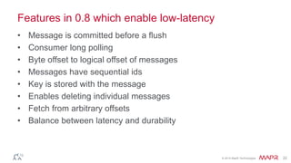 © 2014 MapR Technologies 22
Features in 0.8 which enable low-latency
• Message is committed before a flush
• Consumer long polling
• Byte offset to logical offset of messages
• Messages have sequential ids
• Key is stored with the message
• Enables deleting individual messages
• Fetch from arbitrary offsets
• Balance between latency and durability
 