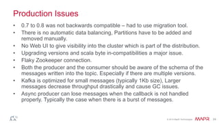 © 2014 MapR Technologies 24
Production Issues
• 0.7 to 0.8 was not backwards compatible – had to use migration tool.
• There is no automatic data balancing, Partitions have to be added and
removed manually.
• No Web UI to give visibility into the cluster which is part of the distribution.
• Upgrading versions and scala byte in-compatibilities a major issue.
• Flaky Zookeeper connection.
• Both the producer and the consumer should be aware of the schema of the
messages written into the topic. Especially if there are multiple versions.
• Kafka is optimized for small messages (typically 1Kb size), Larger
messages decrease throughput drastically and cause GC issues.
• Async producer can lose messages when the callback is not handled
properly. Typically the case when there is a burst of messages.
 