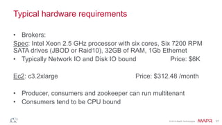 © 2014 MapR Technologies 27
Typical hardware requirements
• Brokers:
Spec: Intel Xeon 2.5 GHz processor with six cores, Six 7200 RPM
SATA drives (JBOD or Raid10), 32GB of RAM, 1Gb Ethernet
• Typically Network IO and Disk IO bound Price: $6K
Ec2: c3.2xlarge Price: $312.48 /month
• Producer, consumers and zookeeper can run multitenant
• Consumers tend to be CPU bound
 