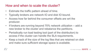 © 2014 MapR Technologies 28
How and when to scale the cluster?
• Estimate the traffic pattern ahead of time.
• Typically brokers are network IO and disk IO bound.
• Access how far behind the consumer offsets are wrt the
producer.
• If brokers are running beyond 70% network utilization – add a
new broker to the cluster and rebalance the partitions.
• Periodically run load testing tool (part of the distribution) to
access if the cluster can handle the SLA requirements.
• Keep a track of the size of the log files that are retained on disk
and make sure sufficient storage space is available.
 