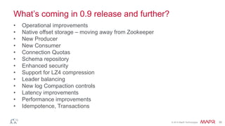 © 2014 MapR Technologies 30
What’s coming in 0.9 release and further?
• Operational improvements
• Native offset storage – moving away from Zookeeper
• New Producer
• New Consumer
• Connection Quotas
• Schema repository
• Enhanced security
• Support for LZ4 compression
• Leader balancing
• New log Compaction controls
• Latency improvements
• Performance improvements
• Idempotence, Transactions
 