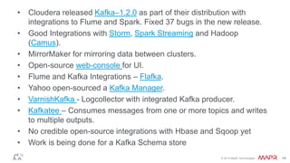 © 2014 MapR Technologies 34
• Cloudera released Kafka–1.2.0 as part of their distribution with
integrations to Flume and Spark. Fixed 37 bugs in the new release.
• Good Integrations with Storm, Spark Streaming and Hadoop
(Camus).
• MirrorMaker for mirroring data between clusters.
• Open-source web-console for UI.
• Flume and Kafka Integrations – Flafka.
• Yahoo open-sourced a Kafka Manager.
• VarnishKafka - Logcollector with integrated Kafka producer.
• Kafkatee – Consumes messages from one or more topics and writes
to multiple outputs.
• No credible open-source integrations with Hbase and Sqoop yet
• Work is being done for a Kafka Schema store
 