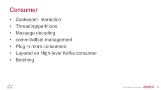 © 2014 MapR Technologies 38
Consumer
• Zookeeper interaction
• Threading/partitions
• Message decoding
• commit/offset management
• Plug in more consumers
• Layered on High-level Kafka consumer
• Batching
 