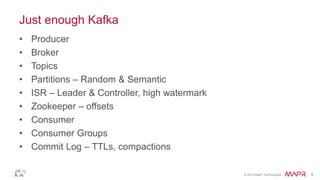 © 2014 MapR Technologies 6
Just enough Kafka
• Producer
• Broker
• Topics
• Partitions – Random & Semantic
• ISR – Leader & Controller, high watermark
• Zookeeper – offsets
• Consumer
• Consumer Groups
• Commit Log – TTLs, compactions
 