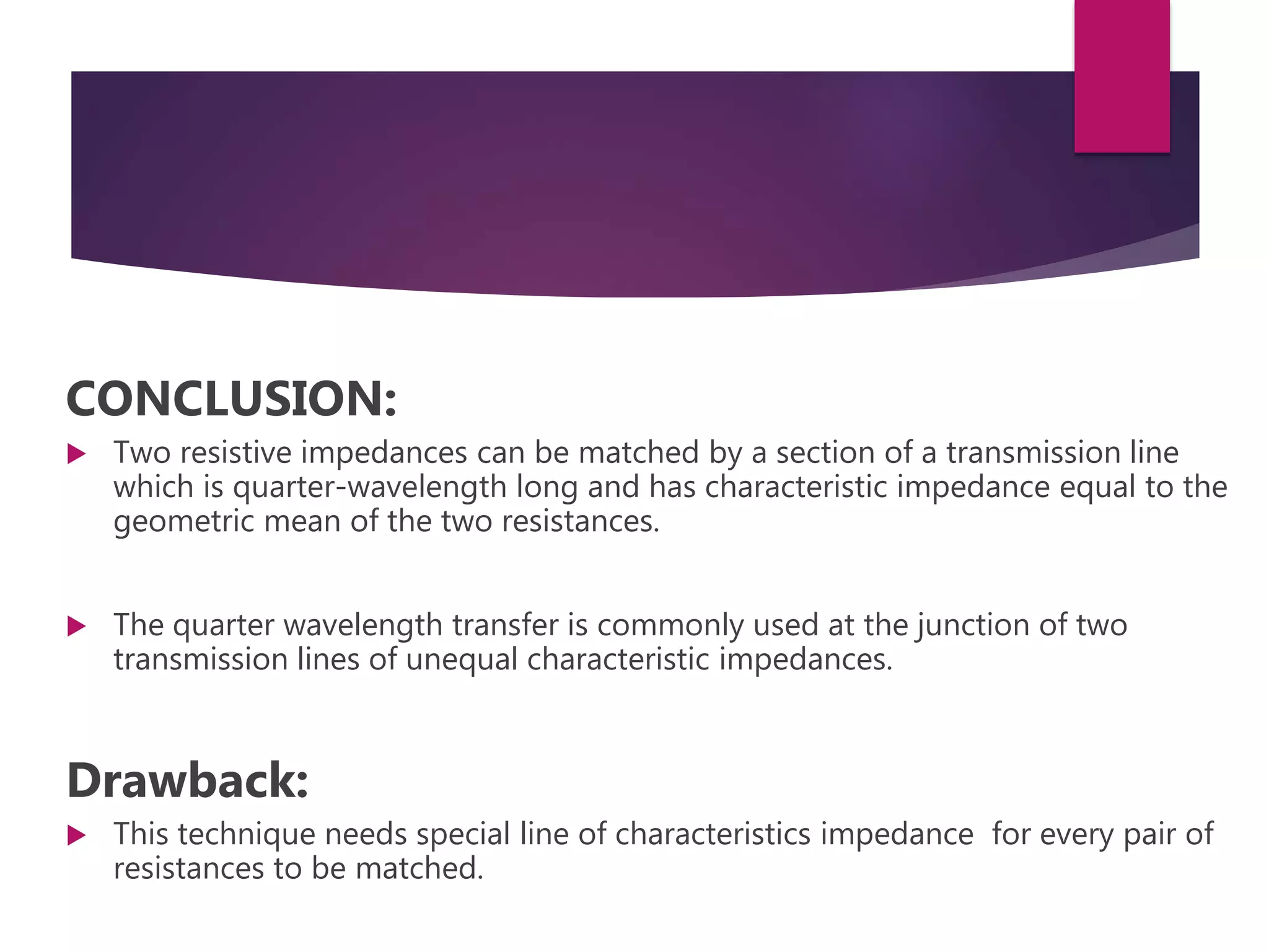 CONCLUSION:
Two resistive impedances can be matched by a section of a transmission line
which is quarter-wavelength long and has characteristic impedance equal to the
geometric mean of the two resistances.
The quarter wavelength transfer is commonly used at the junction of two
transmission lines of unequal characteristic impedances.
Drawback:
This technique needs special line of characteristics impedance for every pair of
resistances to be matched.